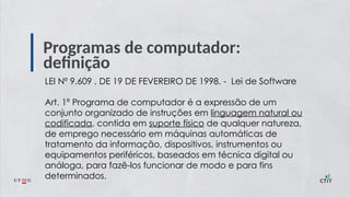 Programas de computador:
definição
LEI Nº 9.609 , DE 19 DE FEVEREIRO DE 1998. - Lei de Software
Art. 1º Programa de computador é a expressão de um
conjunto organizado de instruções em linguagem natural ou
codificada, contida em suporte físico de qualquer natureza,
de emprego necessário em máquinas automáticas de
tratamento da informação, dispositivos, instrumentos ou
equipamentos periféricos, baseados em técnica digital ou
análoga, para fazê-los funcionar de modo e para fins
determinados.
 