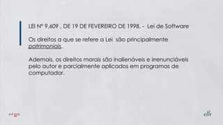LEI Nº 9.609 , DE 19 DE FEVEREIRO DE 1998. - Lei de Software
Os direitos a que se refere a Lei são principalmente
patrimoniais.
Ademais, os direitos morais são inalienáveis e irrenunciáveis
pelo autor e parcialmente aplicados em programas de
computador.
 