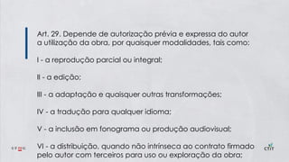 Art. 29. Depende de autorização prévia e expressa do autor
a utilização da obra, por quaisquer modalidades, tais como:
I - a reprodução parcial ou integral;
II - a edição;
III - a adaptação e quaisquer outras transformações;
IV - a tradução para qualquer idioma;
V - a inclusão em fonograma ou produção audiovisual;
VI - a distribuição, quando não intrínseca ao contrato firmado
pelo autor com terceiros para uso ou exploração da obra;
 