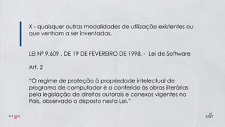 X - quaisquer outras modalidades de utilização existentes ou
que venham a ser inventadas.
LEI Nº 9.609 , DE 19 DE FEVEREIRO DE 1998. - Lei de Software
Art. 2
“O regime de proteção à propriedade intelectual de
programa de computador é o conferido às obras literárias
pela legislação de direitos autorais e conexos vigentes no
País, observado o disposto nesta Lei.”
 