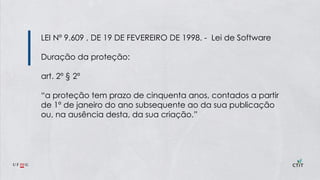 LEI Nº 9.609 , DE 19 DE FEVEREIRO DE 1998. - Lei de Software
Duração da proteção:
art. 2º § 2º
“a proteção tem prazo de cinquenta anos, contados a partir
de 1º de janeiro do ano subsequente ao da sua publicação
ou, na ausência desta, da sua criação.”
 