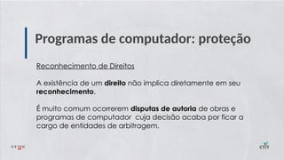 Programas de computador: proteção
Reconhecimento de Direitos
A existência de um direito não implica diretamente em seu
reconhecimento.
É muito comum ocorrerem disputas de autoria de obras e
programas de computador cuja decisão acaba por ficar a
cargo de entidades de arbitragem.
 