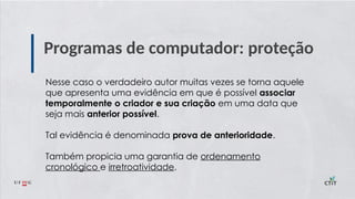 Programas de computador: proteção
Nesse caso o verdadeiro autor muitas vezes se torna aquele
que apresenta uma evidência em que é possível associar
temporalmente o criador e sua criação em uma data que
seja mais anterior possível.
Tal evidência é denominada prova de anterioridade.
Também propicia uma garantia de ordenamento
cronológico e irretroatividade.
 
