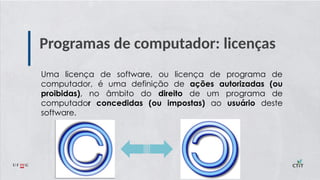 Programas de computador: licenças
Uma licença de software, ou licença de programa de
computador, é uma definição de ações autorizadas (ou
proibidas), no âmbito do direito de um programa de
computador concedidas (ou impostas) ao usuário deste
software.
 