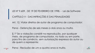 LEI Nº 9.609 , DE 19 DE FEVEREIRO DE 1998. - Lei de Software
CAPÍTULO V - DAS INFRAÇÕES E DAS PENALIDADES
Art. 12. Violar direitos de autor de programa de computador:
Pena - Detenção de seis meses a dois anos ou multa.
§ 1º Se a violação consistir na reprodução, por qualquer
meio, de programa de computador, no todo ou em parte,
para fins de comércio, sem autorização expressa do autor ou
de quem o represente:
Pena - Reclusão de um a quatro anos e multa.
 