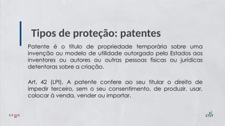 Tipos de proteção: patentes
Patente é o título de propriedade temporária sobre uma
invenção ou modelo de utilidade outorgado pelo Estados aos
inventores ou autores ou outras pessoas físicas ou jurídicas
detentoras sobre a criação.
Art. 42 (LPI). A patente confere ao seu titular o direito de
impedir terceiro, sem o seu consentimento, de produzir, usar,
colocar à venda, vender ou importar.
 
