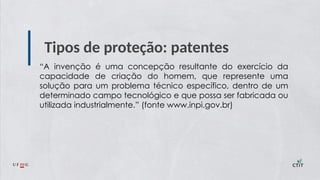 Tipos de proteção: patentes
“A invenção é uma concepção resultante do exercício da
capacidade de criação do homem, que represente uma
solução para um problema técnico específico, dentro de um
determinado campo tecnológico e que possa ser fabricada ou
utilizada industrialmente.” (fonte www.inpi.gov.br)
 