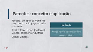 Patentes: conceito e aplicação
Período de graça: varia de
país para país (alguns não
preveem)
Brasil e EUA: 1 ano (patente);
6 meses (desenho industrial)
China: 6 meses
Novidade
Nunca houver sido descrito ou
tornado público
 
