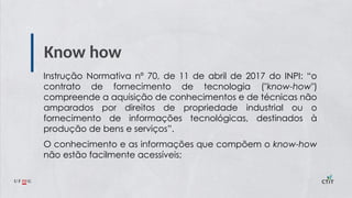 Know how
Instrução Normativa nº 70, de 11 de abril de 2017 do INPI: “o
contrato de fornecimento de tecnologia ("know-how")
compreende a aquisição de conhecimentos e de técnicas não
amparados por direitos de propriedade industrial ou o
fornecimento de informações tecnológicas, destinados à
produção de bens e serviços”.
O conhecimento e as informações que compõem o know-how
não estão facilmente acessíveis;
 