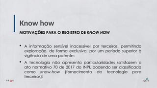 Know how
MOTIVAÇÕES PARA O REGISTRO DE KNOW HOW
 A informação sensível inacessível por terceiros, permitindo
exploração, de forma exclusiva, por um período superior à
vigência de uma patente;
 A tecnologia não apresenta particularidades satisfazem o
ato normativo 70 de 2017 do INPI, podendo ser classificada
como know-how (fornecimento de tecnologia para
terceiros);
 
