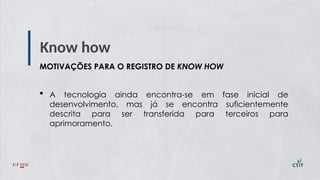 Know how
MOTIVAÇÕES PARA O REGISTRO DE KNOW HOW
 A tecnologia ainda encontra-se em fase inicial de
desenvolvimento, mas já se encontra suficientemente
descrita para ser transferida para terceiros para
aprimoramento.
 
