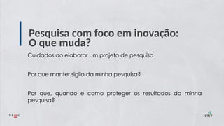 Pesquisa com foco em inovação:
O que muda?
Cuidados ao elaborar um projeto de pesquisa
Por que manter sigilo da minha pesquisa?
Por que, quando e como proteger os resultados da minha
pesquisa?
 