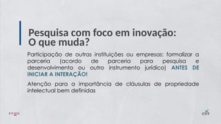 Pesquisa com foco em inovação:
O que muda?
Participação de outras instituições ou empresas: formalizar a
parceria (acordo de parceria para pesquisa e
desenvolvimento ou outro instrumento jurídico) ANTES DE
INICIAR A INTERAÇÃO!
Atenção para a importância de cláusulas de propriedade
intelectual bem definidas
 