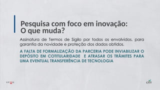 Pesquisa com foco em inovação:
O que muda?
Assinatura de Termos de Sigilo por todos os envolvidos, para
garantia da novidade e proteção dos dados obtidos.
A FALTA DE FORMALIZAÇÃO DA PARCERIA PODE INVIABILIZAR O
DEPÓSITO EM COTITULARIDADE E ATRASAR OS TRÂMITES PARA
UMA EVENTUAL TRANSFERÊNCIA DE TECNOLOGIA
 
