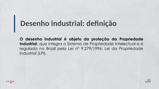 Desenho industrial: definição
O desenho industrial é objeto da proteção da Propriedade
Industrial, que integra o Sistema de Propriedade Intelectual e é
regulada no Brasil pela Lei nº 9.279/1996: Lei da Propriedade
Industrial (LPI).
 