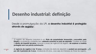 Desenho industrial: definição
Desde a promulgação da LPI, o desenho industrial é protegido
através de registro¹.
____________________
¹ O registro de desenho industrial é um título de propriedade temporário, concedido pelo
Estado e a proteção conferida tem validade somente no país de depósito. Confere ao titular
o direito de impedir terceiros, durante o prazo de vigência do registro, de explorar a matéria
protegida sem sua prévia autorização.
A vigência do registro é de 10 anos contados da data do depósito e poderá ser prorrogada
por até 3 períodos de 5 anos, totalizando 25 anos, caso seja do interesse do titular do registro.
 