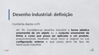 Desenho industrial: definição
Conforme dispõe a LPI:
Art. 95. Considera-se desenho industrial a forma plástica
ornamental de um objeto ou o conjunto ornamental de
linhas e cores que possa ser aplicado a um produto,
proporcionando resultado visual novo e original na sua
configuração externa e que possa servir de tipo de
fabricação industrial.
 