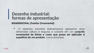 Desenho industrial:
formas de apresentação
BIDIMENSIONAL (Padrão Ornamental)
 O desenho industrial bidimensional apresenta duas
dimensões (altura e largura) e consiste em um conjunto
ornamental de linhas e cores que possa ser aplicado à
superfície de um produto, como estampa.
 