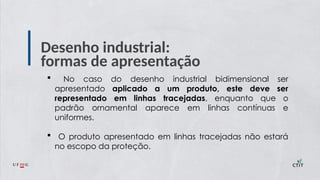 Desenho industrial:
formas de apresentação
 No caso do desenho industrial bidimensional ser
apresentado aplicado a um produto, este deve ser
representado em linhas tracejadas, enquanto que o
padrão ornamental aparece em linhas contínuas e
uniformes.
 O produto apresentado em linhas tracejadas não estará
no escopo da proteção.
 