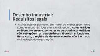 Desenho industrial:
Requisitos legais
 Muitos objetos possuem, em maior ou menor grau, tanto
características técnicas e funcionais quanto características
estéticas. No entanto, por vezes as características estéticas
não sobrepõem as características técnicas e funcionais.
Nesse caso, o registro de desenho industrial não é o modo
mais adequado de proteção.
 