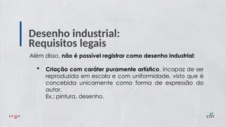 Desenho industrial:
Requisitos legais
Além disso, não é possível registrar como desenho industrial:
 Criação com caráter puramente artístico, incapaz de ser
reproduzida em escala e com uniformidade, visto que é
concebida unicamente como forma de expressão do
autor.
Ex.: pintura, desenho.
 