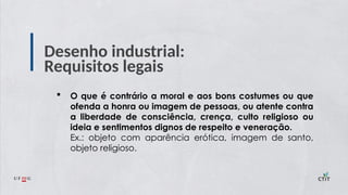 Desenho industrial:
Requisitos legais
 O que é contrário a moral e aos bons costumes ou que
ofenda a honra ou imagem de pessoas, ou atente contra
a liberdade de consciência, crença, culto religioso ou
ideia e sentimentos dignos de respeito e veneração.
Ex.: objeto com aparência erótica, imagem de santo,
objeto religioso.
 