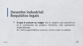 Desenho industrial:
Requisitos legais
 O que é comum ou vulgar, isto é, objeto cuja aparência
já é conhecida do público. Portanto, não apresenta
originalidade.
Ex.: forma geométrica comum, como cubo ou esfera.
 