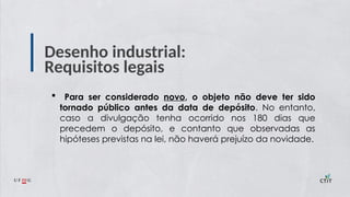Desenho industrial:
Requisitos legais
 Para ser considerado novo, o objeto não deve ter sido
tornado público antes da data de depósito. No entanto,
caso a divulgação tenha ocorrido nos 180 dias que
precedem o depósito, e contanto que observadas as
hipóteses previstas na lei, não haverá prejuízo da novidade.
 