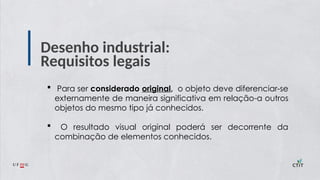 Desenho industrial:
Requisitos legais
 Para ser considerado original, o objeto deve diferenciar-se
externamente de maneira significativa em relação a outros
objetos do mesmo tipo já conhecidos.
 O resultado visual original poderá ser decorrente da
combinação de elementos conhecidos.
 