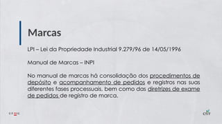 Marcas
LPI – Lei da Propriedade Industrial 9.279/96 de 14/05/1996
Manual de Marcas – INPI
No manual de marcas há consolidação dos procedimentos de
depósito e acompanhamento de pedidos e registros nas suas
diferentes fases processuais, bem como das diretrizes de exame
de pedidos de registro de marca.
 