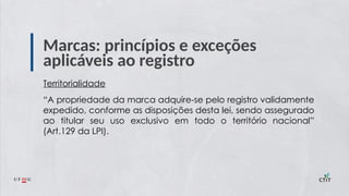 Marcas: princípios e exceções
aplicáveis ao registro
Territorialidade
“A propriedade da marca adquire-se pelo registro validamente
expedido, conforme as disposições desta lei, sendo assegurado
ao titular seu uso exclusivo em todo o território nacional”
(Art.129 da LPI).
 