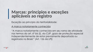 Marcas: princípios e exceções
aplicáveis ao registro
Exceção ao princípio da territorialidade:
A marca notoriamente conhecida
“A marca notoriamente conhecida em seu ramo de atividade
nos termos do art. 6º bis (I), da CUP, goza de proteção especial
independentemente de estar previamente depositada ou
registrada no Brasil.” (Art. 126 da LPI)
 