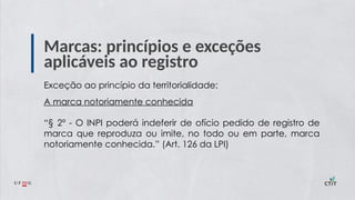 Marcas: princípios e exceções
aplicáveis ao registro
Exceção ao princípio da territorialidade:
A marca notoriamente conhecida
“§ 2º - O INPI poderá indeferir de ofício pedido de registro de
marca que reproduza ou imite, no todo ou em parte, marca
notoriamente conhecida.” (Art. 126 da LPI)
 