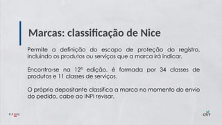 Marcas: classificação de Nice
Permite a definição do escopo de proteção do registro,
incluindo os produtos ou serviços que a marca irá indicar.
Encontra-se na 12ª edição, é formada por 34 classes de
produtos e 11 classes de serviços.
O próprio depositante classifica a marca no momento do envio
do pedido, cabe ao INPI revisar.
 
