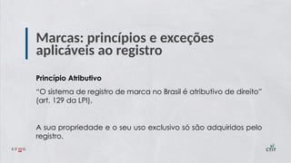 Marcas: princípios e exceções
aplicáveis ao registro
Princípio Atributivo
“O sistema de registro de marca no Brasil é atributivo de direito”
(art. 129 da LPI),
A sua propriedade e o seu uso exclusivo só são adquiridos pelo
registro.
 