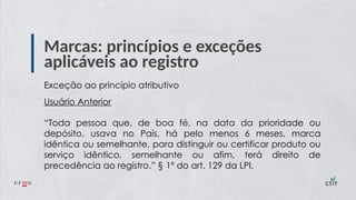 Marcas: princípios e exceções
aplicáveis ao registro
Exceção ao princípio atributivo
Usuário Anterior
“Toda pessoa que, de boa fé, na data da prioridade ou
depósito, usava no País, há pelo menos 6 meses, marca
idêntica ou semelhante, para distinguir ou certificar produto ou
serviço idêntico, semelhante ou afim, terá direito de
precedência ao registro.” § 1º do art. 129 da LPI.
 