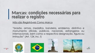 Marcas: condições necessárias para
realizar o registro
Não são Registráveis Como Marca
“brasão, armas, medalha, bandeira, emblema, distintivo e
monumento oficiais, públicos, nacionais, estrangeiros ou
internacionais, bem como a respectiva designação, figura ou
imitação” (Art. 124, inc. I)
 