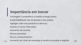 Importância em inovar
Vantagem competitiva a médio e longo prazo;
Sustentabilidade das empresas e dos países;
Agregar valor aos produtos e serviços;
Acesso a novos mercados;
Aumento de receita;
Novas parcerias;
Novos conhecimentos;
Aumento do nível de emprego e renda nos países e regiões.
 