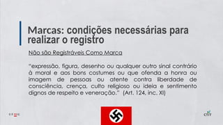 Marcas: condições necessárias para
realizar o registro
Não são Registráveis Como Marca
“expressão, figura, desenho ou qualquer outro sinal contrário
à moral e aos bons costumes ou que ofenda a honra ou
imagem de pessoas ou atente contra liberdade de
consciência, crença, culto religioso ou ideia e sentimento
dignos de respeito e veneração.” (Art. 124, inc. XI)
 