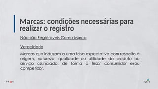 Marcas: condições necessárias para
realizar o registro
Não são Registráveis Como Marca
Veracidade
Marcas que induzam a uma falsa expectativa com respeito à
origem, natureza, qualidade ou utilidade do produto ou
serviço assinalado, de forma a lesar consumidor e/ou
competidor.
 