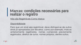Marcas: condições necessárias para
realizar o registro
Não são Registráveis Como Marca
Disponibilidade
Para que um sinal seja registrável, deve distinguir-se de outros
sinais já apropriados por terceiros, como por exemplo, marcas
anteriormente registradas, nomes comerciais previamente
registrados, direitos de autor, nomes próprios, dentre outros.
 