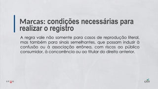 Marcas: condições necessárias para
realizar o registro
A regra vale não somente para casos de reprodução literal,
mas também para sinais semelhantes, que possam induzir à
confusão ou à associação errônea, com riscos ao público
consumidor, à concorrência ou ao titular do direito anterior.
 
