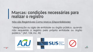 Marcas: condições necessárias para
realizar o registro
Não são Registráveis Como Marca (Disponibilidade)
“designação ou sigla de entidade ou órgão público, quando
não requerido o registro pela própria entidade ou órgão
público.” (Art. 124, inc. XI)
 