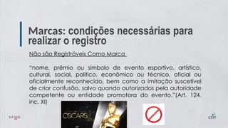Marcas: condições necessárias para
realizar o registro
Não são Registráveis Como Marca
“nome, prêmio ou símbolo de evento esportivo, artístico,
cultural, social, político, econômico ou técnico, oficial ou
oficialmente reconhecido, bem como a imitação suscetível
de criar confusão, salvo quando autorizados pela autoridade
competente ou entidade promotora do evento.”(Art. 124,
inc. XI)
 