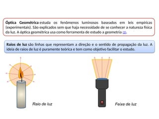 Raios de luz são linhas que representam a direção e o sentido de propagação da luz. A
ideia de raios de luz é puramente teórica e tem como objetivo facilitar o estudo.
Óptica Geométrica estuda os fenômenos luminosos baseados em leis empíricas
(experimentais). São explicados sem que haja necessidade de se conhecer a natureza física
da luz. A óptica geométrica usa como ferramenta de estudo a geometria (2).
Raio de luz Feixe de luz
 
