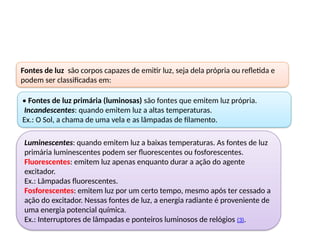 Fontes de luz são corpos capazes de emitir luz, seja dela própria ou refletida e
podem ser classificadas em:
• Fontes de luz primária (luminosas) são fontes que emitem luz própria.
Incandescentes: quando emitem luz a altas temperaturas.
Ex.: O Sol, a chama de uma vela e as lâmpadas de filamento.
Luminescentes: quando emitem luz a baixas temperaturas. As fontes de luz
primária luminescentes podem ser fluorescentes ou fosforescentes.
Fluorescentes: emitem luz apenas enquanto durar a ação do agente
excitador.
Ex.: Lâmpadas fluorescentes.
Fosforescentes: emitem luz por um certo tempo, mesmo após ter cessado a
ação do excitador. Nessas fontes de luz, a energia radiante é proveniente de
uma energia potencial química.
Ex.: Interruptores de lâmpadas e ponteiros luminosos de relógios (3).
 