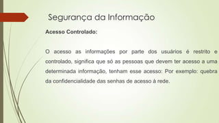Segurança da Informação
Acesso Controlado:

O acesso as informações por parte dos usuários é restrito e
controlado, significa que só as pessoas que devem ter acesso a uma
determinada informação, tenham esse acesso: Por exemplo: quebra
da confidencialidade das senhas de acesso à rede.

 