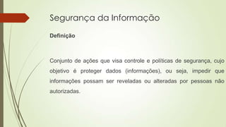 Segurança da Informação
Definição

Conjunto de ações que visa controle e políticas de segurança, cujo
objetivo é proteger dados (informações), ou seja, impedir que
informações possam ser reveladas ou alteradas por pessoas não
autorizadas.

 