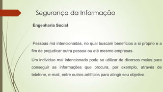 Segurança da Informação
Engenharia Social

Pessoas má intencionadas, no qual buscam benefícios a si próprio e a

fim de prejudicar outra pessoa ou até mesmo empresas.
Um individuo mal intencionado pode se utilizar de diversos meios para
conseguir as informações que procura, por exemplo, através de
telefone, e-mail, entre outros artifícios para atingir seu objetivo.

 