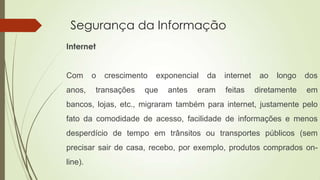 Segurança da Informação
Internet

Com
anos,

o

crescimento

transações

exponencial

que

antes

da

eram

internet
feitas

ao

longo

dos

diretamente

em

bancos, lojas, etc., migraram também para internet, justamente pelo
fato da comodidade de acesso, facilidade de informações e menos
desperdício de tempo em trânsitos ou transportes públicos (sem
precisar sair de casa, recebo, por exemplo, produtos comprados online).

 